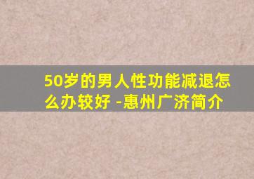 50岁的男人性功能减退怎么办较好 -惠州广济简介